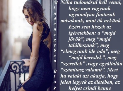 Néha tudomásul kell venni, hogy nem vagyunk ugyanolyan fontosak másoknak, mint ők nekünk. Ezért sem hiszek az ígéretekben: a “majd jövök”, meg “majd találkozunk”, meg “elmegyünk ide-oda”, meg “majd kereslek”, meg “szeretlek” ,vagy egyáltalán “számítasz valamit”. Mert ha valaki azt akarja, hogy jelen legyek az életében, az helyet csinál benne