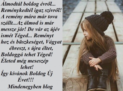 Álmodtál boldog évről... Reménykedtél igaz szívről! A remény mára már tova szállt... Az álmod is már messze jár! De vár az újév ismét Téged... Reményt hoz és büszkeséget, Vágyat ébreszt, s újra éltet, Boldoggá tehet Téged! Életed még meseszép lehet! Így kívánok Boldog Új Évet!!!