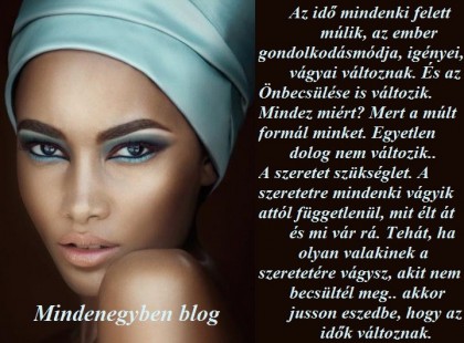 Az idő mindenki felett múlik, az ember gondolkodásmódja, igényei, vágyai változnak. És az Önbecsülése is változik. Mindez miért? Mert a múlt formál minket. Egyetlen dolog nem változik.. A szeretet szükséglet. A szeretetre mindenki vágyik attól függetlenül, mit élt át és mi vár rá. Tehát, ha olyan valakinek a szeretetére vágysz, akit nem becsültél meg.. akkor jusson eszedbe, hogy az idők változnak.