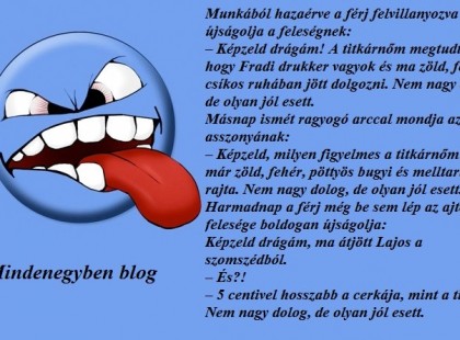 Munkából hazaérve a férj felvillanyozva újságolja a feleségnek: – Képzeld drágám! A titkárnőm megtudta, hogy Fradi drukker vagyok és ma zöld, fehér csíkos ruhában jött dolgozni. Nem nagy dolog, de olyan jól esett. Másnap ismét ragyogó arccal mondja az asszonyának: – Képzeld, milyen figyelmes a titkárnőm! Ma már zöld, fehér, pöttyös bugyi és melltartó volt rajta. Nem nagy dolog, de olyan jól esett. Harmadnap a férj még be sem lép az ajtón, a felesége boldogan újságolja: Képzeld drágám, ma átjött Lajos a szomszédból. – És?! – 5 centivel hosszabb a cerkája, mint a tiéd. Nem nagy dolog, de olyan jól esett.