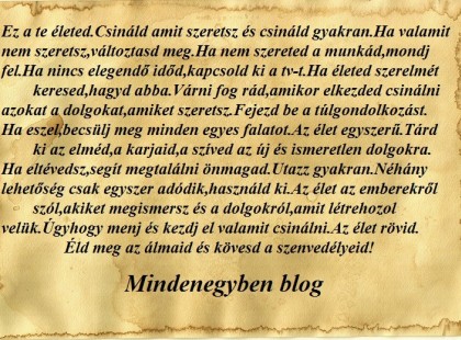 Ez a te életed.Csináld amit szeretsz és csináld gyakran.Ha valamit nem szeretsz,változtasd meg.Ha nem szereted a munkád,mondj fel.Ha nincs elegendő időd,kapcsold ki a tv-t.Ha életed szerelmét keresed,hagyd abba.Várni fog rád,amikor elkezded csinálni azokat a dolgokat,amiket szeretsz.Fejezd be a túlgondolkozást.Ha eszel,becsülj meg minden egyes falatot.Az élet egyszerű.Tárd ki az elméd,a karjaid,a szíved az új és ismeretlen dolgokra.Ha eltévedsz,segít megtalálni önmagad.Utazz gyakran.Néhány lehetőség csak egyszer adódik,használd ki.Az élet az emberekről szól,akiket megismersz és a dolgokról,amit létrehozol velük.Úgyhogy menj és kezdj el valamit csinálni.Az élet rövid.Éld meg az álmaid és kövesd a szenvedélyeid!