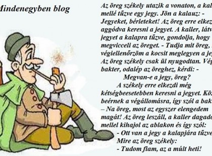 Az öreg székely utazik a vonaton, a kalapja mellé tűzve egy jegy. Jön a kalauz: - Jegyeket, bérleteket! Az öreg erre elkezdi aggódva keresni a jegyet. A kaller, látván a jegyet a kalapra tűzve, gondolja, hogy megvicceli az öreget. - Tudja mit öreg, mire végiellenőrzöm a kocsit meglegyen a jegy! Az öreg székely csak ül nyugodtan. Végez a bakter, odalép az öreghez, kérdi: - Megvan-e a jegy, öreg? A székely erre elkezdi még kétségbeesetebben keresni a jegyet. Közben beérnek a végállomásra, így szól a bakter: – Na öreg, most az egyszer elengedem magát! Az öreg leszáll, a kaller dagadó mellel kihajol az ablakon és így szól: - Ott van a jegy a kalapjára tűzve. Mire az öreg székely: - Tudom fiam, az a múlt heti!