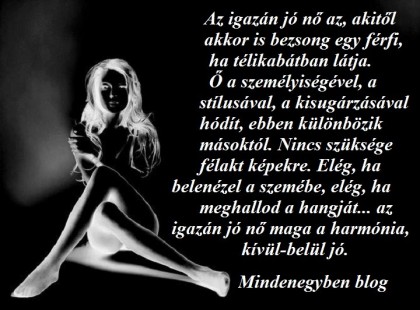 Az igazán jó nő az, akitől akkor is bezsong egy férfi, ha télikabátban látja. Ő a személyiségével, a stílusával, a kisugárzásával hódít, ebben különbözik másoktól. Nincs szüksége félakt képekre. Elég, ha belenézel a szemébe, elég, ha meghallod a hangját... az igazán jó nő maga a harmónia, kívül-belül jó.