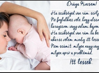 Drága Kincsem! Ha szükséged van rám, szólj! Ne foglalkozz vele, hogy alszom, haragszom vagy valami bajom van éppen. Ha szükséged van rám, ha beszélni akarsz velem mindig itt leszek neked! Nem számít milyen nagy vagy, milyen apró a problémád. Itt leszek! Anya