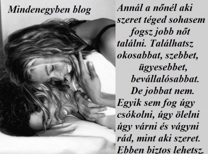 Annál a nőnél aki szeret téged sohasem fogsz jobb nőt találni. Találhatsz okosabbat, szebbet, ügyesebbet, bevállalósabbat. De jobbat nem. Egyik sem fog úgy csókolni, úgy ölelni úgy várni és vágyni rád, mint aki szeret. Ebben biztos lehetsz. /Vándor Lélek foszlányok/