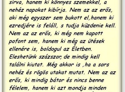 Nem az az erős, aki még soha nem aludt el sírva, hanem az, aki könnyes szemekkel, a nehéz napokat kibírja. Nem azaz erős, aki még egyszer sem bukott el, hanem az, aki ezredjére is feláll, s tudja, hogy küzdenie kell. Nem az az erős, aki még nem kapott egy pofont sem, hanem az, aki az ütések ellenére is boldogul az életben. Eleshetünk százszor, de mindig kell találni kiutat, még akkor is, ha a sors nehéz és rögös utakat mutat. Nem az az erős, aki mindig bátor és nincs benne félelem, hanem az, aki azt mondja minden rossz ellenére: BOLDOG LESZ AZ ÉLETEM!