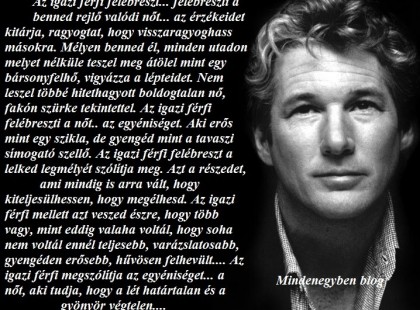 Az igazi férfi felébreszt... felébreszti a benned rejlő valódi nőt... az érzékeidet kitárja, ragyogtat, hogy visszaragyoghass másokra. Mélyen benned él, minden utadon melyet nélküle teszel meg átölel mint egy bársonyfelhő, vigyázza a lépteidet. Nem leszel többé hitehagyott boldogtalan nő, fakón szürke tekintettel. Az igazi férfi felébreszti a nőt.. az egyéniséget. Aki erős mint egy szikla, de gyengéd mint a tavaszi simogató szellő. Az igazi férfi felébreszt a lelked legmélyét szólítja meg. Azt a részedet, ami mindig is arra vált, hogy kiteljesülhessen, hogy megélhesd. Az igazi férfi mellett azt veszed észre, hogy több vagy, mint eddig valaha voltál, hogy soha nem voltál ennél teljesebb, varázslatosabb, gyengéden erősebb, hűvösen felhevült.... Az igazi férfi megszólítja az egyéniséget... a nőt, aki tudja, hogy a lét határtalan és a gyönyör végtelen....