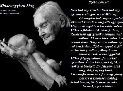 Szabó Lőrinc: Nem tud úgy szeretni Nem tud úgy szeretni a világon senki Mint az édesanyám tud engem szeretni. Akármit kívántam megtette egy szóra, Még a csillagot is reám rakta volna. Mikor a faluban iskolába jártam, Rendesebb egy gyerek nemigen volt nálam. El nem tűrte volna ő azt semmi áron, Hogy valaki nálam szebb ruhába járjon. Éjjel – nappal őrzött mikor beteg voltam, Magát nem kímélte, csak értem aggódott. Mikor felgyógyultam, fáradt két szemében Öröm könnynek égtek, s csókolva becézett. Én Istenem áldd meg, őrizd az anyámat, Viszonozhassam én ezt a nagy jóságot. Lássak a szemében boldog örömkönnyet, Ne lássam én soha búsnak, szenvedőnek.