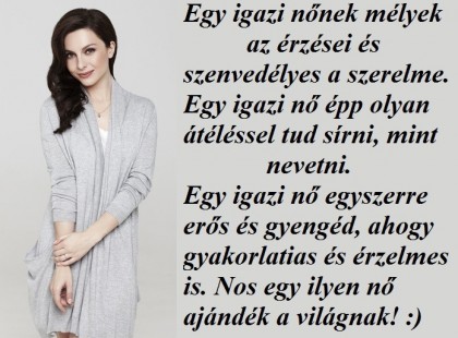 Egy igazi nőnek mélyek az érzései és szenvedélyes a szerelme. Egy igazi nő épp olyan átéléssel tud sírni, mint nevetni. Egy igazi nő egyszerre erős és gyengéd, ahogy gyakorlatias és érzelmes is. Nos egy ilyen nő ajándék a világnak! :)
