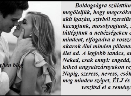 Boldogságra születtünk, hogy megöleljük, hogy megcsókoljuk azt, akit igazán, szívből szeretünk. Hogy kacagjunk, mosolyogjunk, sírjunk, túllépjünk a nehézségeken és túléljünk mindent, elfogadva a rosszat is... Meg akarok élni minden pillanatot, amit az élet ad. A legjobb tanács, amit adhatok Neked, csak ennyi: engedd, hogy a lelked angyalszárnyakon repítsen a Napig, szeress, nevess, csókolj, láss meg minden szépet, ÉLJ és soha ne veszítsd el a reményt!