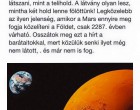 Érdekes és egyszeri lehetőség! Augusztus 27 - én 0:30 - kor nézzetek fel az éjszakai égboltra. Ezen az éjszakán a Mars bolygó mindössze 34,65 ezer mérföldre fog elhaladni a Földtől. Szabad szemmel a bolygó úgy fog látszani, mint a telihold. A látvány olyan lesz mintha két Hold lenne felettünk. Legközelebb ilyen jelenség, amikor a Mars ennyire meg fogja közelíteni a Földet csak 2287 - ben várható. Osszátok meg ezt a hírt a barátaitokkal, mert közölük senki ilyet még nem látott és nem is fog