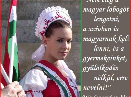 ''Nem elég a magyar lobogót lengetni, a szívben is magyarnak kell lenni, és a gyermekeinket, gyűlölködés nélkül, erre nevelni!''