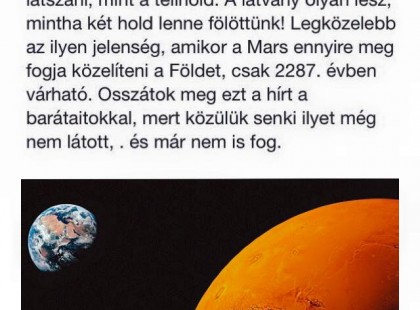 Érdekes és egyszeri lehetőség! Augusztus 27 - én 0:30 - kor nézzetek fel az éjszakai égboltra. Ezen az éjszakán a Mars bolygó mindössze 34,65 ezer mérföldre fog elhaladni a Földtől. Szabad szemmel a bolygó úgy fog látszani, mint a telihold. A látvány olyan lesz mintha két Hold lenne felettünk. Legközelebb ilyen jelenség, amikor a Mars ennyire meg fogja közelíteni a Földet csak 2287 - ben várható. Osszátok meg ezt a hírt a barátaitokkal, mert közölük senki ilyet még nem látott és nem is fog