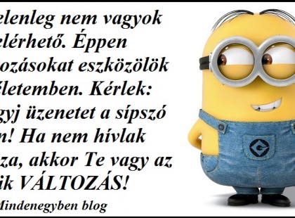Jelenleg nem vagyok elérhető. Éppen változásokat eszközölök az életemben. Kérlek: Hagyj üzenetet a sípszó után! Ha nem hívlak vissza, akkor Te vagy az egyik VÁLTOZÁS!