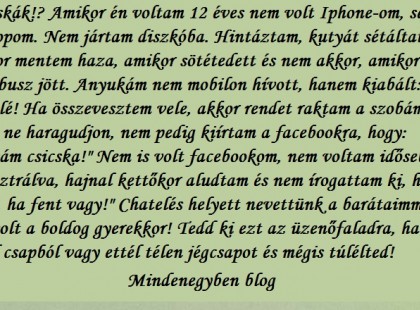 Csicskák!? Amikor én voltam 12 éves nem volt Iphone-om, sem laptopom. Nem jártam diszkóba. Hintáztam, kutyát sétáltattam. Akkor mentem haza, amikor sötétedett és nem akkor, amikor az első busz jött. Anyukám nem mobilon hívott, hanem kiabált: Befelé! Ha összevesztem vele, akkor rendet raktam a szobámban, hogy ne haragudjon, nem pedig kiírtam a facebookra, hogy: 