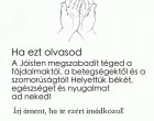 Ha ezt olvasod a jóisten megszabadít téged a fájdalmaktól,a betegségtőlés a szomrorúságtól!Helyettük békét,egészséget és nyugalmat ad neked ! Írj áment,ha Te ezért imádkozol !