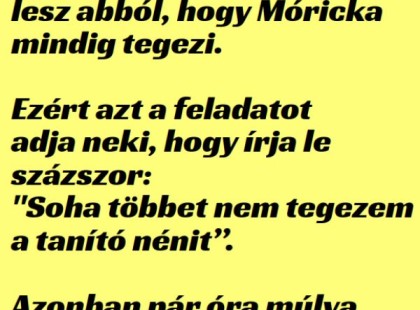 A tanító néninek elegelesz abból, hogy Mórickamindig tegezi.

Ezért azt a feladatotadja neki, hogy írja leszázszor:

“Soha többet nem tegezema tanító nénit”.

Azonban pár óra múlvaa tanító néni azt látja,hogy Móricka....